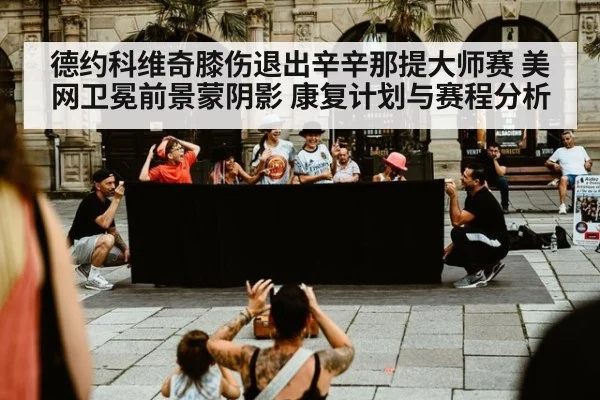 德约科维奇膝伤退出辛辛那提大师赛 美网卫冕前景蒙阴影 康复计划与赛程分析