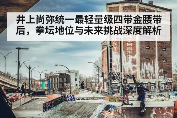 井上尚弥统一最轻量级四带金腰带后，拳坛地位与未来挑战深度解析